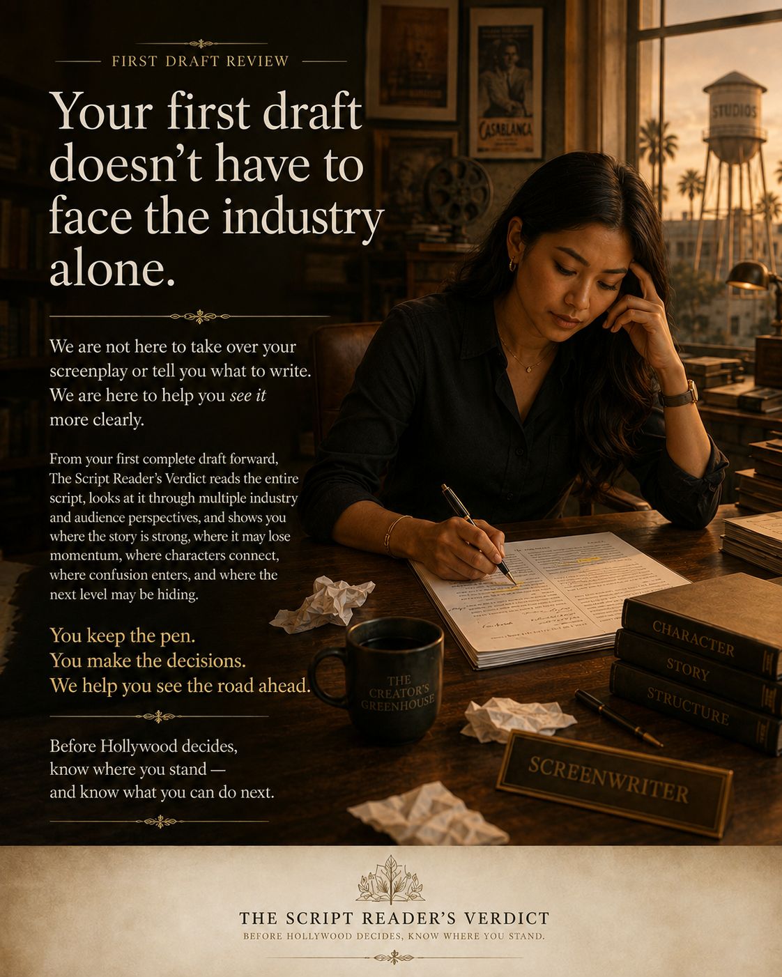 A screenwriter works at a dark wooden desk in warm late-day light, pen in hand over a marked-up script, a coffee mug reading THE CREATOR'S GREENHOUSE beside her, a SCREENWRITER nameplate and books marked CHARACTER, STORY and STRUCTURE on the desk, framed film posters on the wall and a studio water tower beyond the window. The image carries the words: First draft review. Your first draft doesn't have to face the industry alone. We are not here to take over your screenplay or tell you what to write. We are here to help you see it more clearly. From your first complete draft forward, The Script Reader's Verdict reads the entire script, looks at it through multiple industry and audience perspectives, and shows you where the story is strong, where it may lose momentum, where characters connect, where confusion enters, and where the next level may be hiding. You keep the pen. You make the decisions. We help you see the road ahead. Before Hollywood decides, know where you stand — and know what you can do next. The Script Reader's Verdict. Before Hollywood decides, know where you stand.